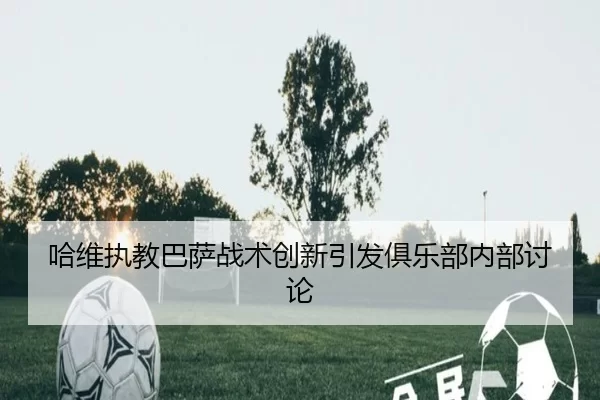 哈维执教巴萨战术创新引发俱乐部内部讨论