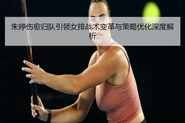 朱婷伤愈归队引领女排战术变革与策略优化深度解析